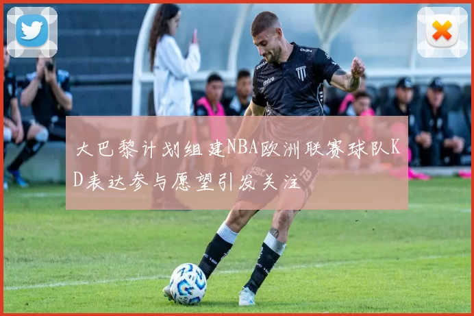 大巴黎计划组建NBA欧洲联赛球队KD表达参与愿望引发关注