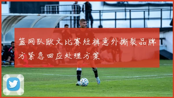 篮网队欧文比赛短裤意外撕裂品牌方紧急回应处理方案