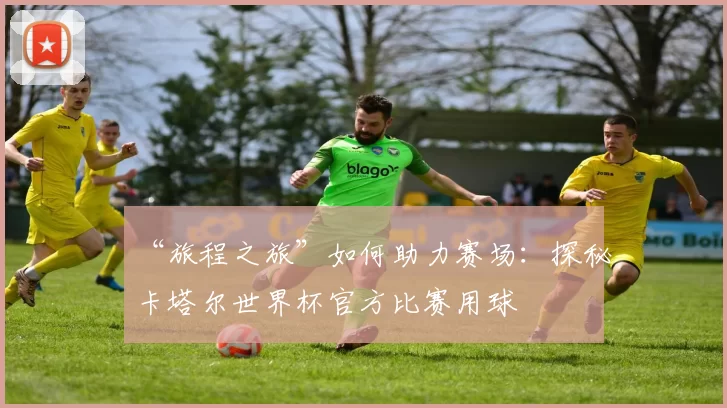 “旅程之旅”如何助力赛场:探秘卡塔尔世界杯官方比赛用球