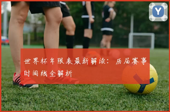 世界杯年限表最新解读:历届赛事时间线全解析