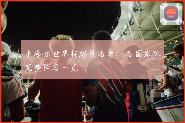 卡塔尔世界杯球员名单:各国家队完整阵容一览
