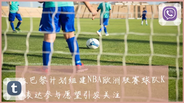 大巴黎计划组建NBA欧洲联赛球队KD表达参与愿望引发关注