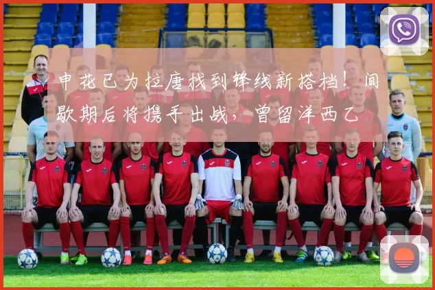 申花已为拉唐找到锋线新搭档!间歇期后将携手出战,曾留洋西乙