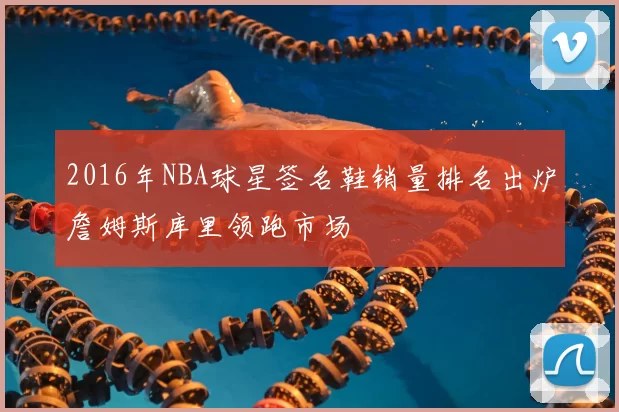 2016年NBA球星签名鞋销量排名出炉詹姆斯库里领跑市场
