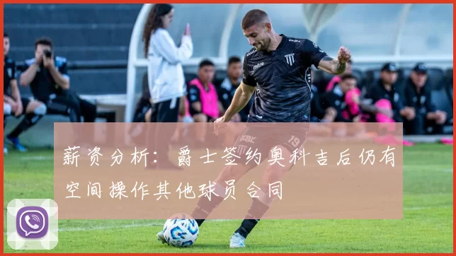 薪资分析:爵士签约奥科吉后仍有空间操作其他球员合同