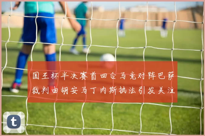 国王杯半决赛首回合马竞对阵巴萨裁判由胡安马丁内斯执法引发关注