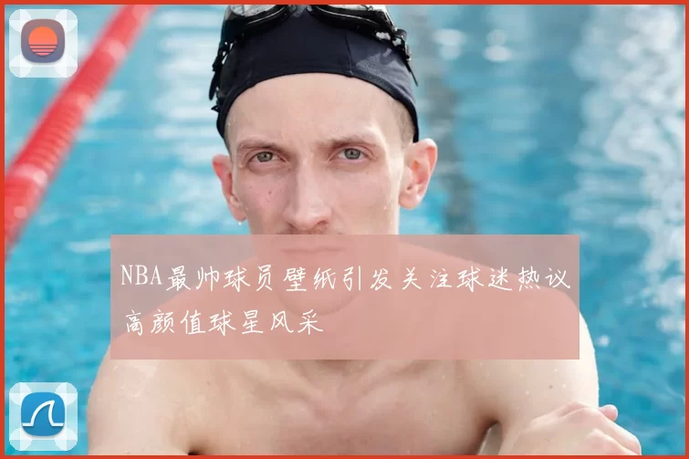 NBA最帅球员壁纸引发关注球迷热议高颜值球星风采