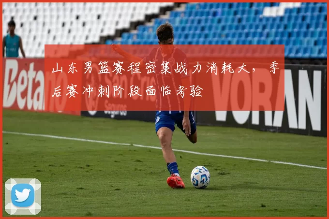 山东男篮赛程密集战力消耗大，季后赛冲刺阶段面临考验