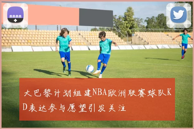 大巴黎计划组建NBA欧洲联赛球队KD表达参与愿望引发关注