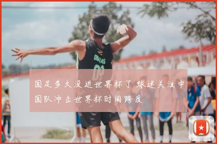 国足多久没进世界杯了 球迷关注中国队冲击世界杯时间跨度