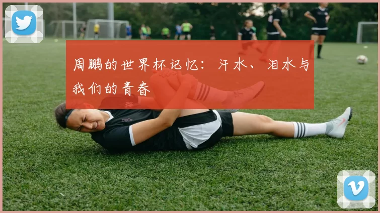 周鹏的世界杯记忆：汗水、泪水与我们的青春