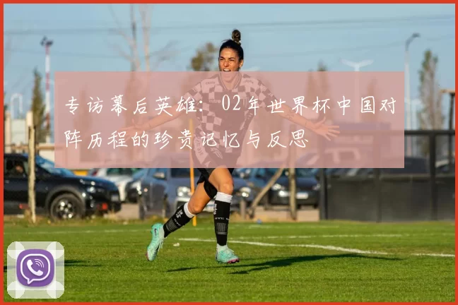 专访幕后英雄:02年世界杯中国对阵历程的珍贵记忆与反思