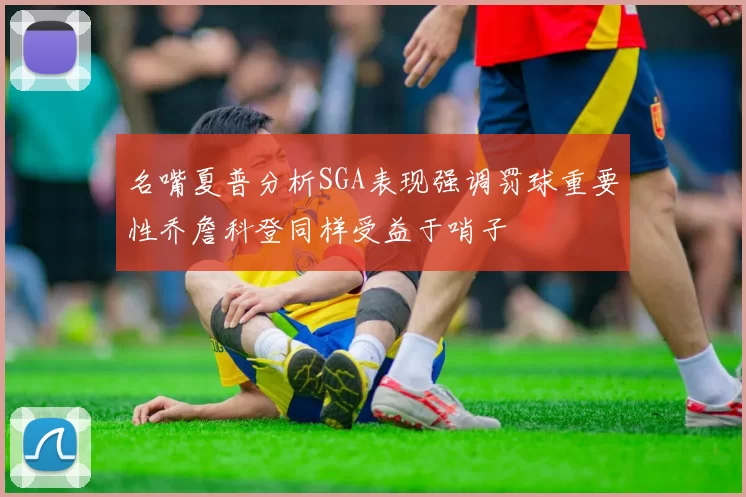 名嘴夏普分析SGA表现强调罚球重要性乔詹科登同样受益于哨子