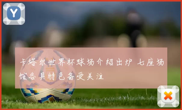 卡塔尔世界杯球场介绍出炉 七座场馆各具特色备受关注