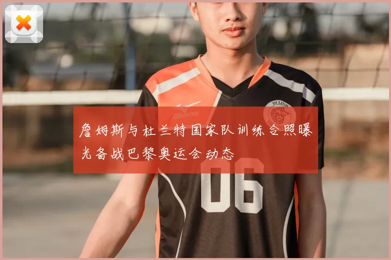 詹姆斯与杜兰特国家队训练合照曝光备战巴黎奥运会动态