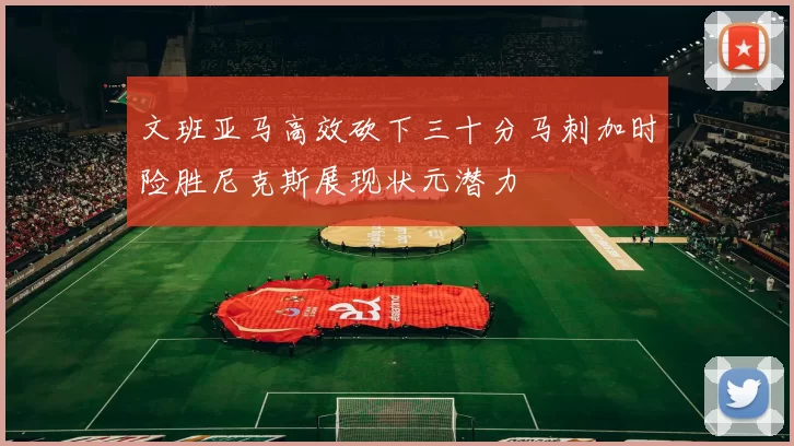 文班亚马高效砍下三十分马刺加时险胜尼克斯展现状元潜力