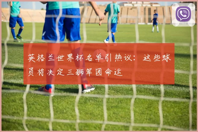 英格兰世界杯名单引热议：这些球员将决定三狮军团命运