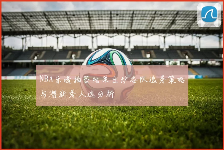 NBA乐透抽签结果出炉各队选秀策略与潜新秀人选分析