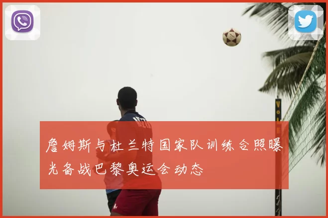 詹姆斯与杜兰特国家队训练合照曝光备战巴黎奥运会动态