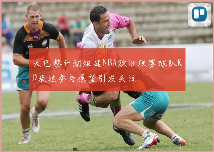 大巴黎计划组建NBA欧洲联赛球队KD表达参与愿望引发关注