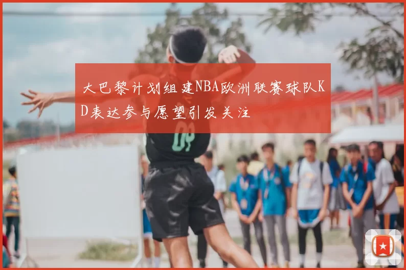 大巴黎计划组建NBA欧洲联赛球队KD表达参与愿望引发关注