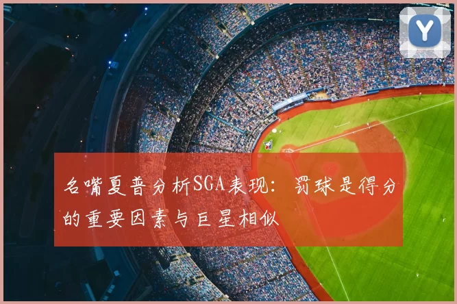 名嘴夏普分析SGA表现:罚球是得分的重要因素与巨星相似
