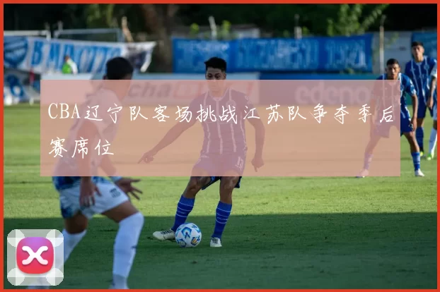 CBA辽宁队客场挑战江苏队争夺季后赛席位