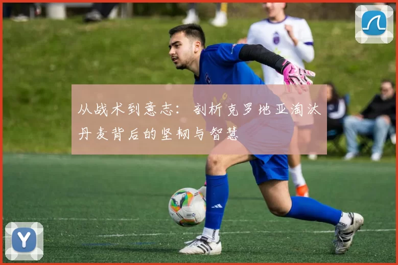 从战术到意志:剖析克罗地亚淘汰丹麦背后的坚韧与智慧
