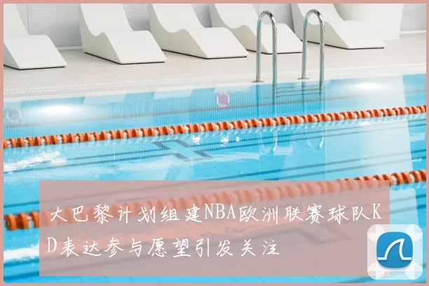 大巴黎计划组建NBA欧洲联赛球队KD表达参与愿望引发关注