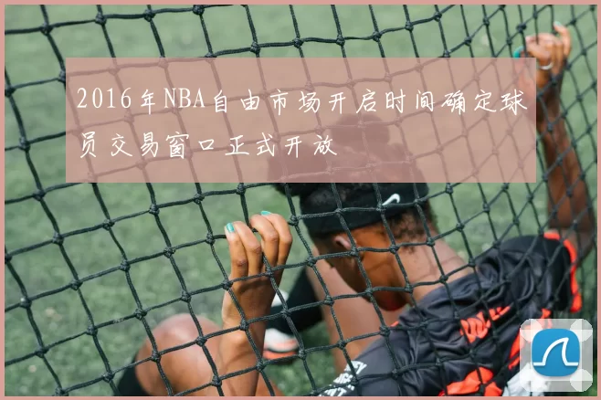 2016年NBA自由市场开启时间确定球员交易窗口正式开放