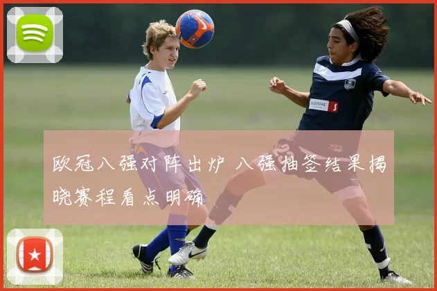 欧冠八强对阵出炉 八强抽签结果揭晓赛程看点明确