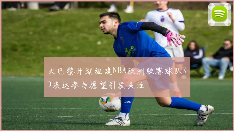 大巴黎计划组建NBA欧洲联赛球队KD表达参与愿望引发关注