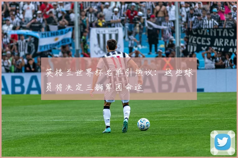 英格兰世界杯名单引热议:这些球员将决定三狮军团命运