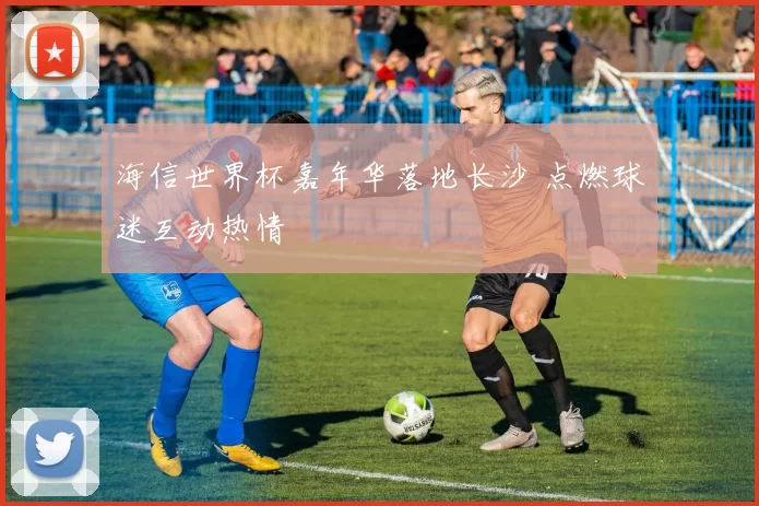 海信世界杯嘉年华落地长沙 点燃球迷互动热情