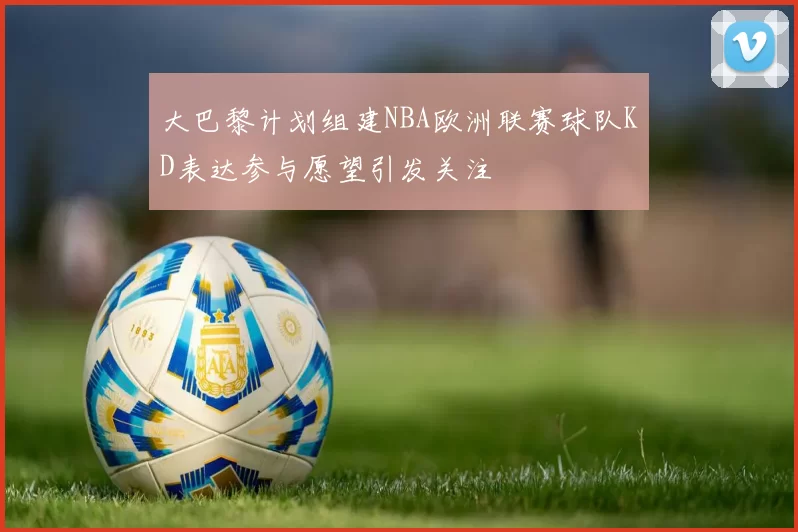 大巴黎计划组建NBA欧洲联赛球队KD表达参与愿望引发关注