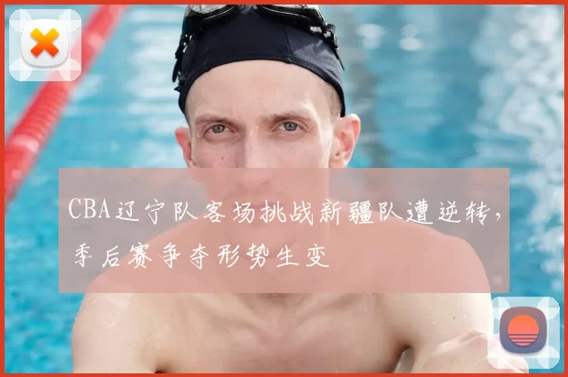 CBA辽宁队客场挑战新疆队遭逆转,季后赛争夺形势生变
