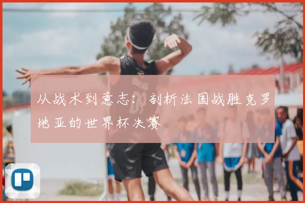从战术到意志:剖析法国战胜克罗地亚的世界杯决赛