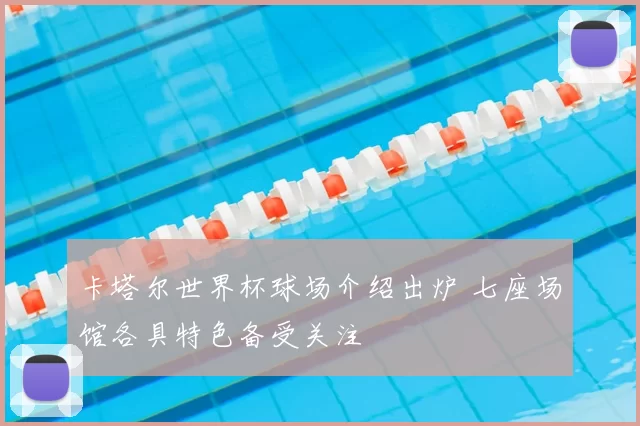 卡塔尔世界杯球场介绍出炉 七座场馆各具特色备受关注