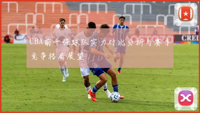 CBA前十强球队实力对比分析与赛季竞争格局展望