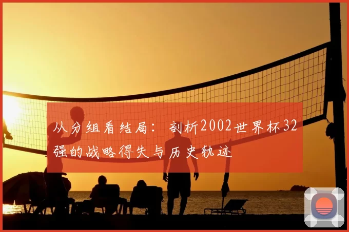 从分组看结局：剖析2002世界杯32强的战略得失与历史轨迹