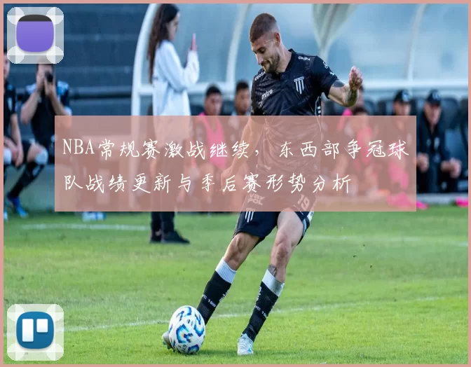 NBA常规赛激战继续，东西部争冠球队战绩更新与季后赛形势分析