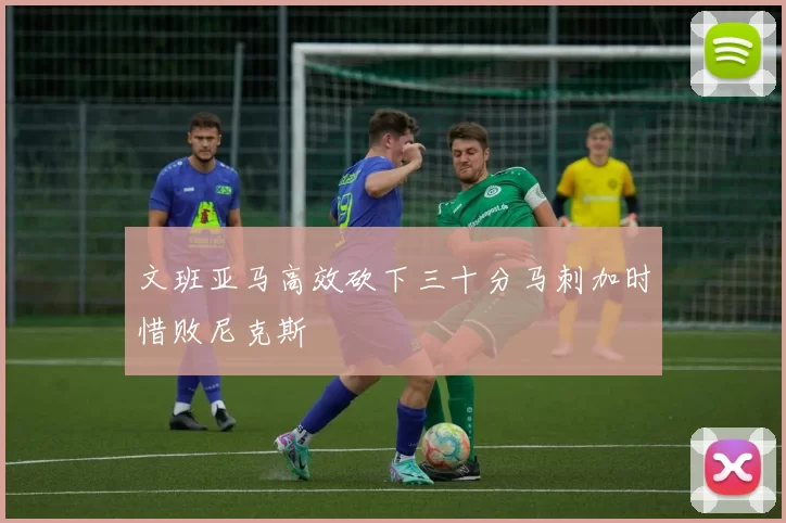 文班亚马高效砍下三十分马刺加时惜败尼克斯
