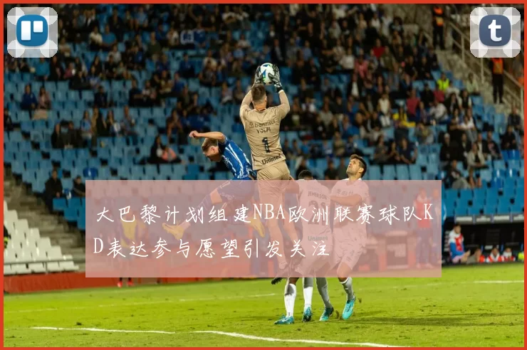 大巴黎计划组建NBA欧洲联赛球队KD表达参与愿望引发关注