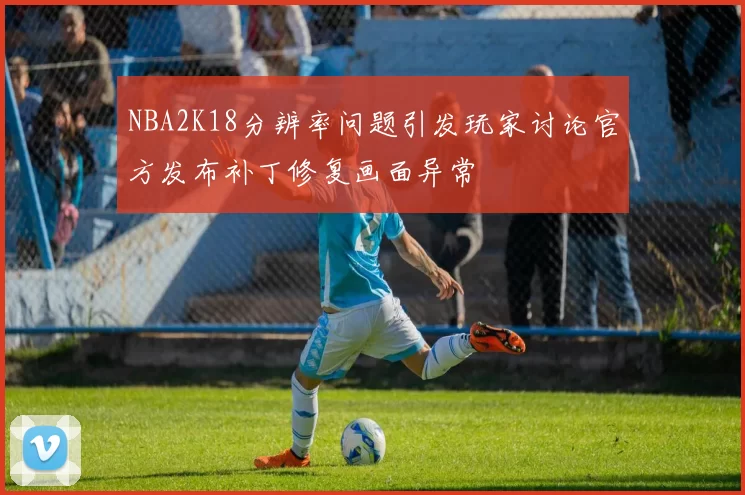 NBA2K18分辨率问题引发玩家讨论官方发布补丁修复画面异常