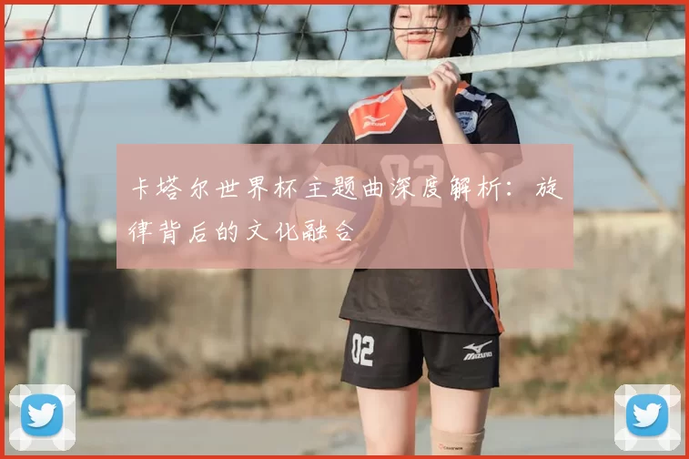 卡塔尔世界杯主题曲深度解析:旋律背后的文化融合