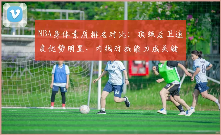 NBA身体素质排名对比:顶级后卫速度优势明显,内线对抗能力成关键差异