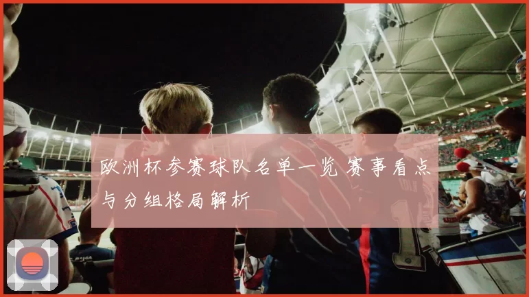 欧洲杯参赛球队名单一览 赛事看点与分组格局解析