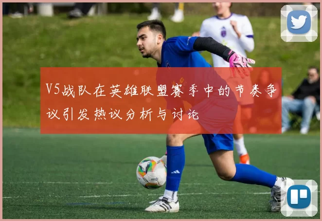 V5战队在英雄联盟赛季中的节奏争议引发热议分析与讨论