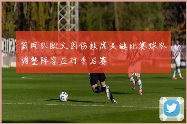 篮网队欧文因伤缺席关键比赛球队调整阵容应对季后赛