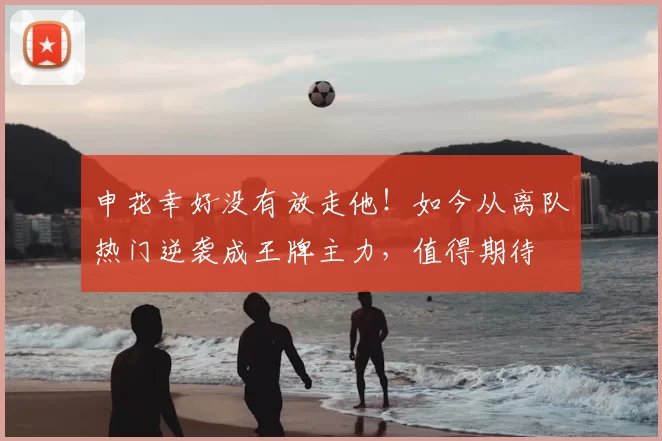 申花幸好没有放走他!如今从离队热门逆袭成王牌主力,值得期待